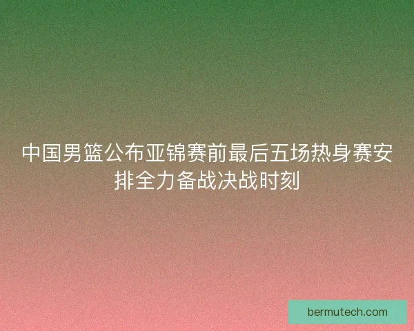 中国男篮公布亚锦赛前最后五场热身赛安排全力备战决战时刻