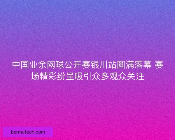 中国业余网球公开赛银川站圆满落幕 赛场精彩纷呈吸引众多观众关注