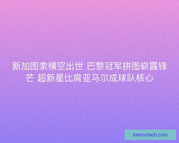 新加图索横空出世 巴黎冠军拼图崭露锋芒 超新星比肩亚马尔成球队核心
