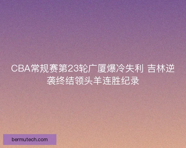CBA常规赛第23轮广厦爆冷失利 吉林逆袭终结领头羊连胜纪录