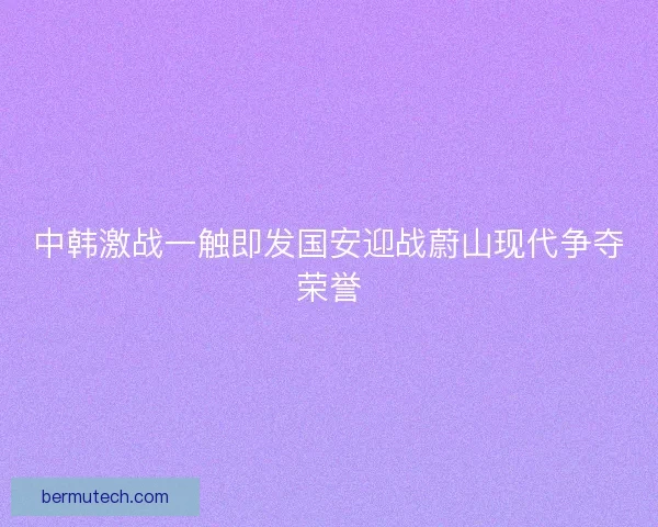 中韩激战一触即发国安迎战蔚山现代争夺荣誉