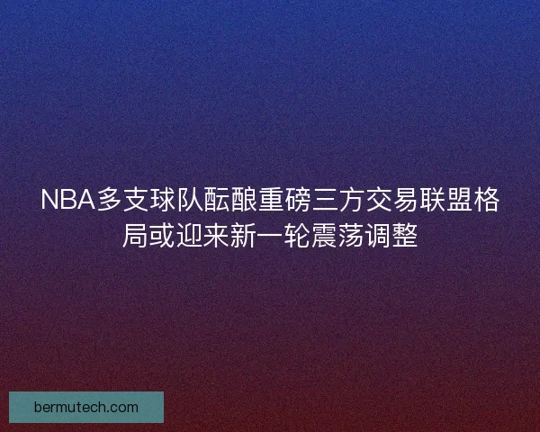 NBA多支球队酝酿重磅三方交易联盟格局或迎来新一轮震荡调整