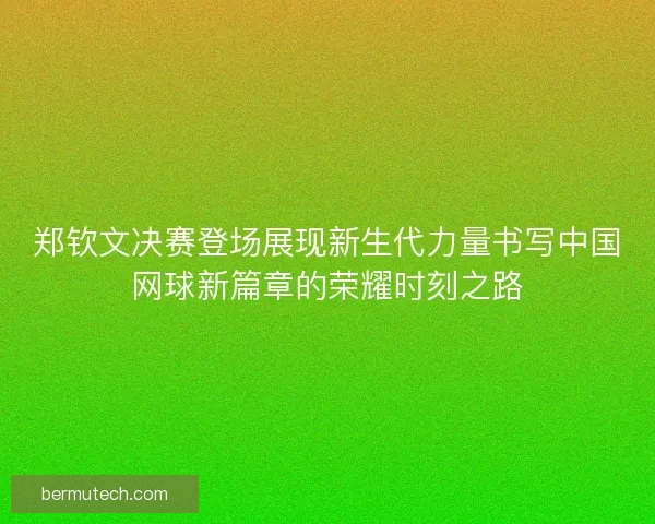 郑钦文决赛登场展现新生代力量书写中国网球新篇章的荣耀时刻之路