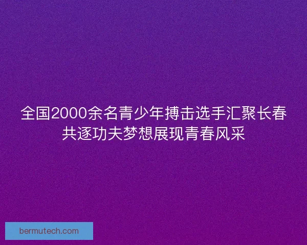 全国2000余名青少年搏击选手汇聚长春共逐功夫梦想展现青春风采
