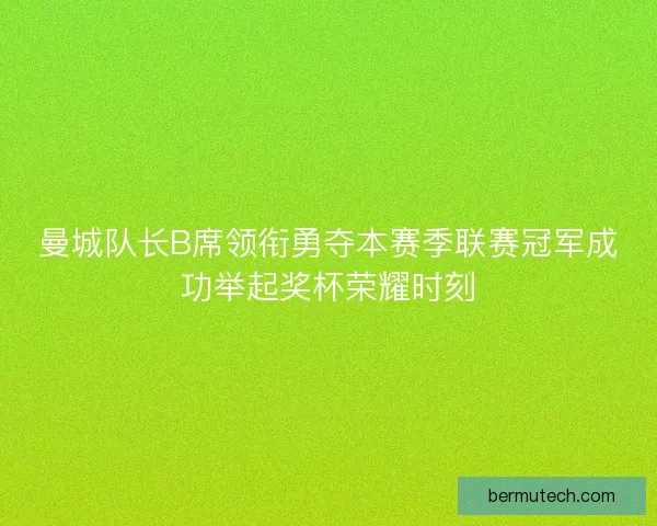 曼城队长B席领衔勇夺本赛季联赛冠军成功举起奖杯荣耀时刻