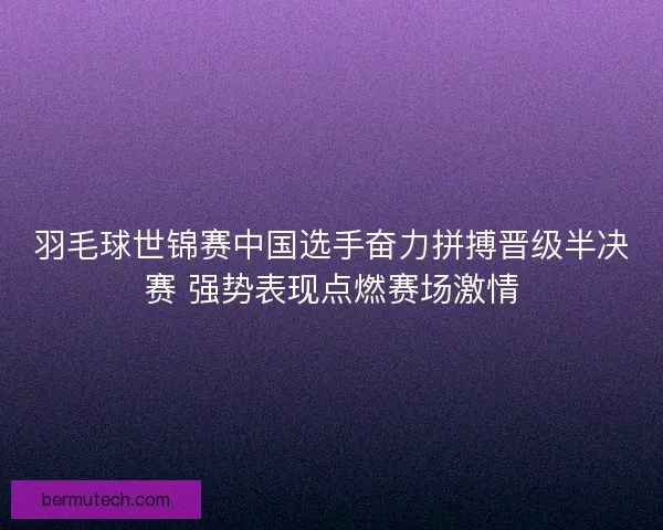 羽毛球世锦赛中国选手奋力拼搏晋级半决赛 强势表现点燃赛场激情