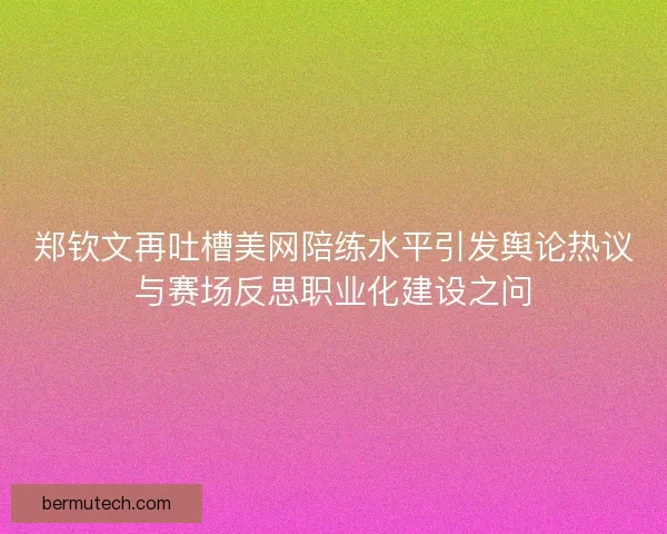 郑钦文再吐槽美网陪练水平引发舆论热议与赛场反思职业化建设之问