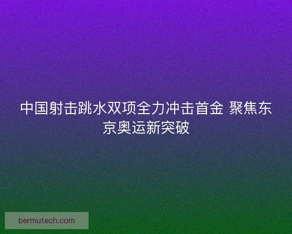 中国射击跳水双项全力冲击首金 聚焦东京奥运新突破