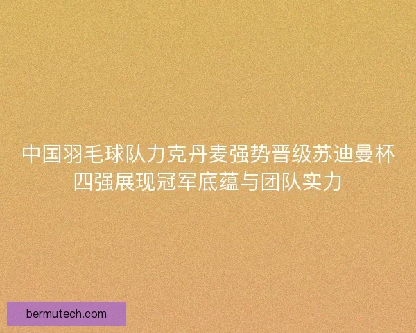 中国羽毛球队力克丹麦强势晋级苏迪曼杯四强展现冠军底蕴与团队实力